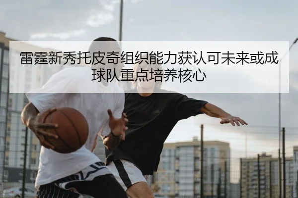 雷霆新秀托皮奇组织能力获认可未来或成球队重点培养核心